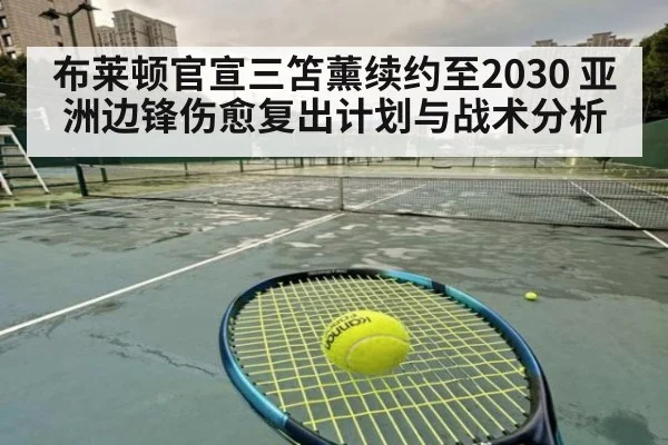 布莱顿官宣三笘薰续约至2030 亚洲边锋伤愈复出计划与战术分析